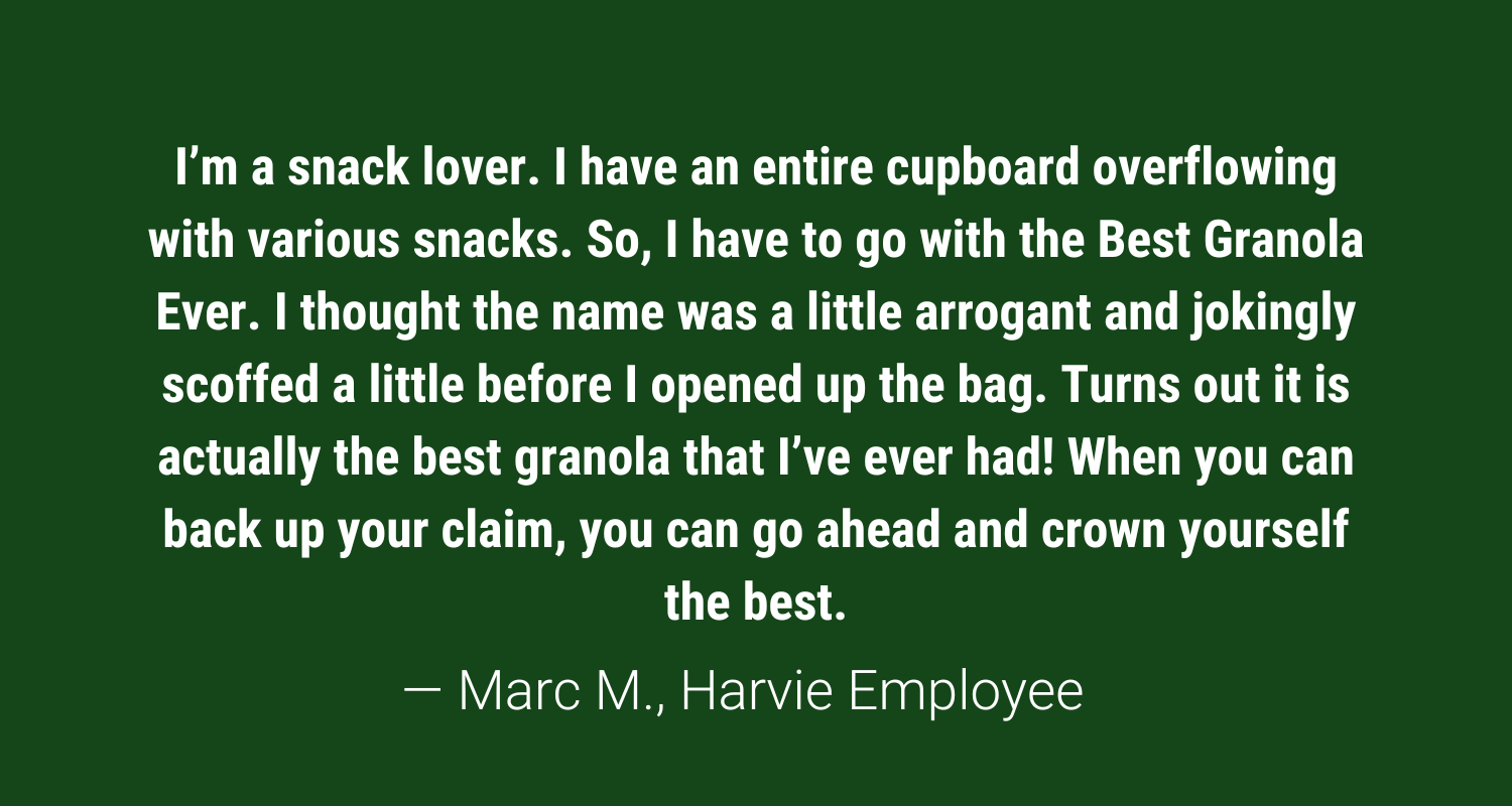 harvie employee review: I’m a snack lover. I have an entire cupboard overflowing with various snacks. So, I have to go with the Best Granola Ever. I thought the name was a little arrogant and jokingly scoffed a little before I opened up the bag. Turns out it is actually the best granola that I’ve ever had! When you can back up your claim, you can go ahead and crown yourself the best.